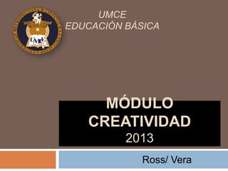 UMCE
EDUCACIÓN BÁSICA




     MÓDULO
   CREATIVIDAD
          2013
             Ross/ Vera
 