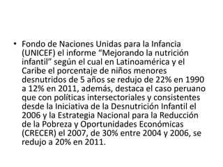 • Fondo de Naciones Unidas para la Infancia
(UNICEF) el informe “Mejorando la nutrición
infantil” según el cual en Latinoamérica y el
Caribe el porcentaje de niños menores
desnutridos de 5 años se redujo de 22% en 1990
a 12% en 2011, además, destaca el caso peruano
que con políticas intersectoriales y consistentes
desde la Iniciativa de la Desnutrición Infantil el
2006 y la Estrategia Nacional para la Reducción
de la Pobreza y Oportunidades Económicas
(CRECER) el 2007, de 30% entre 2004 y 2006, se
redujo a 20% en 2011.
 