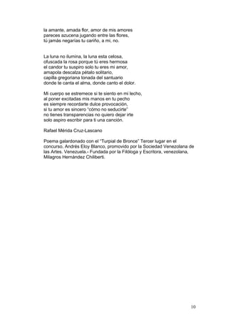 la amante, amada flor, amor de mis amores
pareces azucena jugando entre las flores,
tú jamás negarías tu cariño, a mi, no.
La luna no ilumina, la luna esta celosa,
ofuscada la rosa porque tú eres hermosa
el candor tu suspiro solo tu eres mi amor,
amapola descalza pétalo solitario,
capilla gregoriana tonada del santuario
donde te canta el alma, donde canto el dolor.
Mi cuerpo se estremece si te siento en mi lecho,
al poner excitadas mis manos en tu pecho
es siempre recordarte dulce provocación,
si tu amor es sincero “cómo no seducirte”
no tienes transparencias no quiero dejar irte
solo aspiro escribir para ti una canción.
Rafael Mérida Cruz-Lascano
Poema galardonado con el “Turpial de Bronce” Tercer lugar en el
concurso, Andrés Eloy Blanco, promovido por la Sociedad Venezolana de
las Artes. Venezuela.- Fundada por la Filóloga y Escritora, venezolana,
Milagros Hernández Chiliberti.
10
 