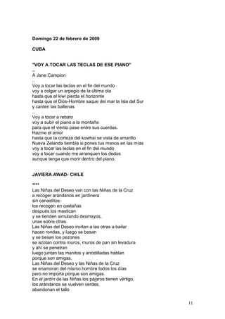Domingo 22 de febrero de 2009
CUBA
"VOY A TOCAR LAS TECLAS DE ESE PIANO"
..
A Jane Campion
..
Voy a tocar las teclas en el fin del mundo
voy a colgar un arpegio de la última ola
hasta que el kiwi pierda el horizonte
hasta que el Dios-Hombre saque del mar la Isla del Sur
y canten las ballenas
..
Voy a tocar a rebato
voy a subir el piano a la montaña
para que el viento pase entre sus cuerdas.
Hazme el amor
hasta que la corteza del kowhai se vista de amarillo
Nueva Zelanda tiembla si pones tus manos en las mías
voy a tocar las teclas en el fin del mundo
voy a tocar cuando me arranquen los dedos
aunque tenga que morir dentro del piano.
JAVIERA AWAD- CHILE
****
Las Niñas del Deseo van con las Niñas de la Cruz
a recoger arándanos en jardinera
sin canastitos:
los recogen en castañas
después los mastican
y se tienden simulando desmayos,
unas sobre otras.
Las Niñas del Deseo invitan a las otras a bailar
hacen rondas, y luego se besan
y se besan los pezones
se azotan contra muros, muros de pan sin levadura
y ahí se penetran
luego juntan las manitos y arrodilladas hablan
porque son amigas.
Las Niñas del Deseo y las Niñas de la Cruz
se enamoran del mismo hombre todos los días
pero no importa porque son amigas.
En el jardín de las Niñas los pájaros tienen vértigo,
los arándanos se vuelven verdes,
abandonan el tallo
11
 