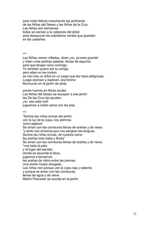 para rodar felices manchando las jardineras
de las Niñas del Deseo y las Niñas de la Cruz.
Las Niñas son hermanas
todas se sientan a la cabecera del árbol
para desayunar los arándanos verdes que guardan
en las castañas.
***
Las Niñas vienen infladas, dicen ¡no, ya eres grande!
y traen unas piedras saladas, llenas de espuma
para que tengan sexo conmigo.
Yo también quiero ser su amiga,
pero ellas no me invitan
se ríen tras un árbol en un juego que las hace peligrosas.
Luego acercan y explican, era broma
Murmuran en el jardín de atrás
ponen huevos en flores azules
Las Niñas del Deseo se escapan a ese jardín
las De las Cruz las ayudan:
¡no, eso está mal!
juguemos a moler carne con los pies
***
“Somos las niñas únicas del jardín,
con la luz de la copa, nos abrimos
como pájaros”
Se aman con las comisuras llenas de arañas y de nieve.
“y tanto nos amamos,que nos sangran las lenguas.
Somos las niñas únicas, de nuestra carne
las arañas tiran baba y flores”
Se aman con las comisuras llenas de arañas y de nieve.
“nos baila el pelo,
y el lugar del secreto:
donde se esconde la llave,
jugamos a lanzarnos
las arañas de vidrio entre las piernas.
Una araña muere ahogada.
Las niñas ríen porque ven la copa roja y caliente,
y porque se aman con las comisuras,
llenas de agua y de nieve.
Martín Pescador se suicida en el jardín.
12
 