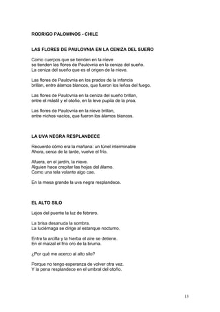 RODRIGO PALOMINOS - CHILE
LAS FLORES DE PAULOVNIA EN LA CENIZA DEL SUEÑO
Como cuerpos que se tienden en la nieve
se tienden las flores de Paulovnia en la ceniza del sueño.
La ceniza del sueño que es el origen de la nieve.
Las flores de Paulovnia en los prados de la infancia
brillan, entre álamos blancos, que fueron los leños del fuego.
Las flores de Paulovnia en la ceniza del sueño brillan,
entre el mástil y el otoño, en la leve pupila de la proa.
Las flores de Paulovnia en la nieve brillan,
entre nichos vacíos, que fueron los álamos blancos.
LA UVA NEGRA RESPLANDECE
Recuerdo cómo era la mañana: un túnel interminable
Ahora, cerca de la tarde, vuelve el frío.
Afuera, en el jardín, la nieve.
Alguien hace crepitar las hojas del álamo.
Como una tela volante algo cae.
En la mesa grande la uva negra resplandece.
EL ALTO SILO
Lejos del puente la luz de febrero.
La brisa desanuda la sombra.
La luciérnaga se dirige al estanque nocturno.
Entre la arcilla y la hierba el aire se detiene.
En el maizal el frío oro de la bruma.
¿Por qué me acerco al alto silo?
Porque no tengo esperanza de volver otra vez.
Y la pena resplandece en el umbral del otoño.
13
 