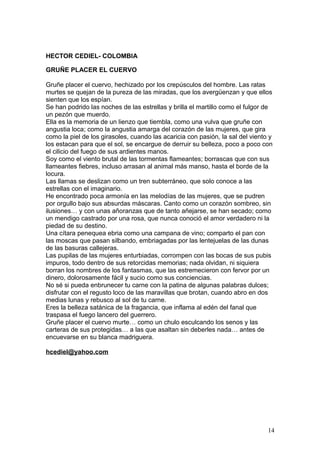 HECTOR CEDIEL- COLOMBIA
GRUÑE PLACER EL CUERVO
Gruñe placer el cuervo, hechizado por los crepúsculos del hombre. Las ratas
murtes se quejan de la pureza de las miradas, que los avergüenzan y que ellos
sienten que los espían.
Se han podrido las noches de las estrellas y brilla el martillo como el fulgor de
un pezón que muerdo.
Ella es la memoria de un lienzo que tiembla, como una vulva que gruñe con
angustia loca; como la angustia amarga del corazón de las mujeres, que gira
como la piel de los girasoles, cuando las acaricia con pasión, la sal del viento y
los estacan para que el sol, se encargue de derruir su belleza, poco a poco con
el cilicio del fuego de sus ardientes manos.
Soy como el viento brutal de las tormentas flameantes; borrascas que con sus
llameantes fiebres, incluso arrasan al animal más manso, hasta el borde de la
locura.
Las llamas se deslizan como un tren subterráneo, que solo conoce a las
estrellas con el imaginario.
He encontrado poca armonía en las melodías de las mujeres, que se pudren
por orgullo bajo sus absurdas máscaras. Canto como un corazón sombreo, sin
ilusiones… y con unas añoranzas que de tanto añejarse, se han secado; como
un mendigo castrado por una rosa, que nunca conoció el amor verdadero ni la
piedad de su destino.
Una cítara penequea ebria como una campana de vino; comparto el pan con
las moscas que pasan silbando, embriagadas por las lentejuelas de las dunas
de las basuras callejeras.
Las pupilas de las mujeres enturbiadas, corrompen con las bocas de sus pubis
impuros, todo dentro de sus retorcidas memorias; nada olvidan, ni siquiera
borran los nombres de los fantasmas, que las estremecieron con fervor por un
dinero, dolorosamente fácil y sucio como sus conciencias.
No sé si pueda enbrunecer tu carne con la patina de algunas palabras dulces;
disfrutar con el regusto loco de las maravillas que brotan, cuando abro en dos
medias lunas y rebusco al sol de tu carne.
Eres la belleza satánica de la fragancia, que inflama al edén del fanal que
traspasa el fuego lancero del guerrero.
Gruñe placer el cuervo murte… como un chulo esculcando los senos y las
carteras de sus protegidas… a las que asaltan sin deberles nada… antes de
encuevarse en su blanca madriguera.
hcediel@yahoo.com
14
 
