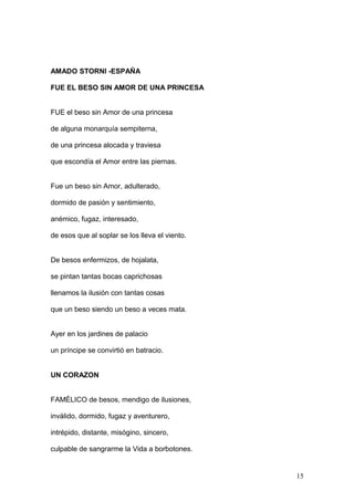 AMADO STORNI -ESPAÑA
FUE EL BESO SIN AMOR DE UNA PRINCESA
FUE el beso sin Amor de una princesa
de alguna monarquía sempiterna,
de una princesa alocada y traviesa
que escondía el Amor entre las piernas.
Fue un beso sin Amor, adulterado,
dormido de pasión y sentimiento,
anémico, fugaz, interesado,
de esos que al soplar se los lleva el viento.
De besos enfermizos, de hojalata,
se pintan tantas bocas caprichosas
llenamos la ilusión con tantas cosas
que un beso siendo un beso a veces mata.
Ayer en los jardines de palacio
un príncipe se convirtió en batracio.
UN CORAZON
FAMÉLICO de besos, mendigo de ilusiones,
inválido, dormido, fugaz y aventurero,
intrépido, distante, misógino, sincero,
culpable de sangrarme la Vida a borbotones.
15
 