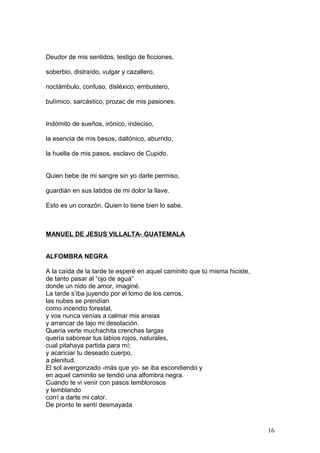 Deudor de mis sentidos, testigo de ficciones,
soberbio, distraído, vulgar y cazallero,
noctámbulo, confuso, disléxico, embustero,
bulímico, sarcástico, prozac de mis pasiones.
Indómito de sueños, irónico, indeciso,
la esencia de mis besos, daltónico, aburrido,
la huella de mis pasos, esclavo de Cupido.
Quien bebe de mi sangre sin yo darle permiso,
guardián en sus latidos de mi dolor la llave.
Esto es un corazón. Quien lo tiene bien lo sabe.
MANUEL DE JESUS VILLALTA- GUATEMALA
ALFOMBRA NEGRA
A la caída de la tarde te esperé en aquel caminito que tú misma hiciste,
de tanto pasar al “ojo de agua”
donde un nido de amor, imaginé.
La tarde s’iba juyendo por el lomo de los cerros,
las nubes se prendían
como incendio forestal,
y vos nunca venías a calmar mis ansias
y arrancar de tajo mi desolación.
Quería verte muchachita crenchas largas
quería saborear tus labios rojos, naturales,
cual pitahaya partida para mí;
y acariciar tu deseado cuerpo,
a plenitud.
El sol avergonzado -más que yo- se iba escondiendo y
en aquel caminito se tendió una alfombra negra.
Cuando te vi venir con pasos temblorosos
y temblando
corrí a darte mi calor.
De pronto te sentí desmayada
16
 