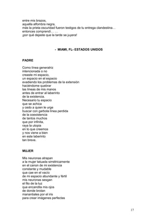 entre mis brazos,
aquella alfombra negra,
más la prieta oscuridad fueron testigos de tu entrega clandestina…
entonces comprendí… …
¡por qué dejaste que la tarde se juyera!
IVO BASTERRECHEA- MIAMI, FL- ESTADOS UNIDOS
PADRE
Como línea generatriz
intencionada o no
creaste mi espacio,
un espacio en el espacio
evadiendo los problemas de la extensión
haciéndome quebrar
las líneas de mis manos
antes de entrar al laberinto
de la existencia.
Necesario tu espacio
que se achica
y cedo a quien le urge
buscar con garbola línea perdida
de la coexistencia
de tantos muchos
que por infinita,
raya la utopia
en lo que creemos
y nos viene a bien
en este laberinto
tan breve.
MUJER
Mis neuronas atrapan
a la mujer tatuada simétricamente
en el canon de mi existencia
constante y mudable
que cae en el vacío
de mi espacio abundante y fértil
mis neuronas sesgan
el filo de la luz
que encandila mis ojos
de donde brotan
manantiales por el iris
para crear imágenes perfectas
17
 