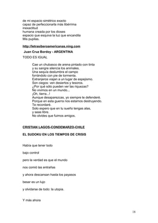 de mi espacio simétrico exacto
capaz de perfeccionarla más libérrima
inexactitud
humana creada por los dioses
espacio que esquiva la luz que encandila
Mis pupilas.
http://letrasiberoamericanas.ning.com
Juan Cruz Bordoy - ARGENTINA
TODO ES IGUAL
Cae un chubasco de arena pintado con tinta
y su sangre silencia los animales.
Una sequía deslumbra el campo
forrándolo con pie de tormenta.
Extranjeros viajan a un lugar de espejismo.
Son ciegos: ven desiertos y tesoros.
¿Por qué sólo pueden ver las riquezas?
No vivimos en un mundo...
¡Oh, tierra...!
Aunque desaparezcas, yo siempre te defenderé.
Porque en esta guerra nos estamos destruyendo.
Te recordaré.
Solo espero que en tu sueño tengas alas,
y seas libre.
No olvides que fuimos amigos.
CRISTIAN LAGOS-CONDEMARZO-CHILE
EL SUDOKU EN LOS TIEMPOS DE CRISIS
Había que tener todo
bajo control
pero la verdad es que el mundo
nos comió las entrañas
y ahora descansan hasta los payasos
besar es un lujo
y olvidarse de todo: la utopia.
Y más ahora
18
 