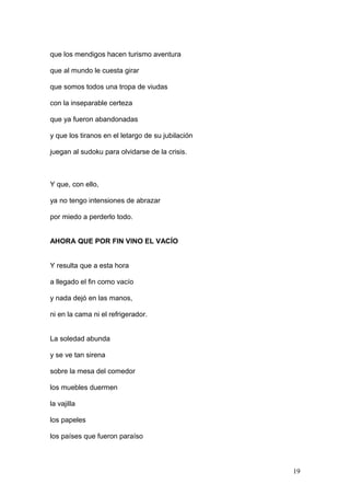 que los mendigos hacen turismo aventura
que al mundo le cuesta girar
que somos todos una tropa de viudas
con la inseparable certeza
que ya fueron abandonadas
y que los tiranos en el letargo de su jubilación
juegan al sudoku para olvidarse de la crisis.
Y que, con ello,
ya no tengo intensiones de abrazar
por miedo a perderlo todo.
AHORA QUE POR FIN VINO EL VACÍO
Y resulta que a esta hora
a llegado el fin como vacío
y nada dejó en las manos,
ni en la cama ni el refrigerador.
La soledad abunda
y se ve tan sirena
sobre la mesa del comedor
los muebles duermen
la vajilla
los papeles
los países que fueron paraíso
19
 