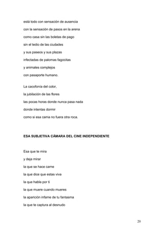 está todo con sensación de ausencia
con la sensación de pasos en la arena
como casa sin las boletas de pago
sin el tedio de las ciudades
y sus paseos y sus plazas
infectadas de palomas fagocitas
y animales complejos
con pasaporte humano.
La cacofonía del color,
la jubilación de las flores
las pocas horas donde nunca pasa nada
donde intentas dormir
como si esa cama no fuera otra roca.
ESA SUBJETIVA CÁMARA DEL CINE INDEPENDIENTE
Esa que te mira
y deja mirar
la que se hace carne
la que dice que estas viva
la que habla por ti
la que muere cuando mueres
la aparición infame de tu fantasma
la que te captura al desnudo
20
 