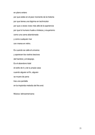 en plano entero
por que estás en el peor momento de la historia
por que tienes una lágrima en technicolor
por que a veces vives más allá de la apariencia
por que lo humano huele a tristeza y vouyerismo
como una cama abandonada
y como cualquier mar
con marea en retiro.
Es cuando se calla el universo
y aparecen los rostros lascivos
del hambre y el despojo.
Es el abandono total
el exilio de ti y de tu propia casa
cuando alguien al fin, alguien
se muere de pena
tras una pantalla
en la impávida melodía del the end.
Música: latinoamericana
21
 