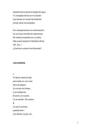 Aquella brisa acaricia el espejo de agua.
Tu carcajada danza en mi corazón
que abraza un mundo de fantasías
donde vibran los pimpollos.
Si tu desaparecieras me estremecería
en una hoja marchita de esperanzas.
Mi mirada se perdería en un otoño.
Sólo quiero abrazar la felicidad infinita.
¡Oh, día...!
¿Cuál fue tu primer hora florecida?
LOS SUEÑOS.
I
Te llevan hasta el cielo
para bailar en una nube
llena de alegría .
Un mundo sin límites ,
y sin problemas .
El amor y la muerte ,
no se sienten .Se sueñan .
II
Lo que tu quieras,
puedes tener .
Los afectos ,la paz ,etc .
3
 