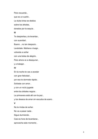Pero recuerda ,
que es un sueño .
La dulce brisa se desliza
sobre los árboles,
dorados por la sequía .
III
Te despiertas y te levantas ,
con suavidad .
Bueno ...no tan despacio .
Levántate .Mañana o luego ,
volverás a soñar
con una bolsa de alegría .
Pero ahora ve a desayunar ,
y a trabajar .
IV
En la noche te vas a acostar
con gran felicidad ,
por eso te dormiste rápido .
Soñaste con amor ,
y con un rocío jugaste
entre los árboles negros .
La primavera está allí con la paz ,
y los deseos de amar sin escudos de acero .
V
No te rindas de soñar.
No va a pasar nada .
Sigue durmiendo .
Casi es hora de levantarse ,
aprovecha este momento .
4
 