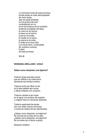 un horizonte huido de toda promesa
donde existe el vuelo aterciopelado
de verso dulce,
alas de papel pintadas
con la pureza del azul
combatiendo sin ira
en la cima blanca de la montaña
sintiendo el palpitar del labio,
la mano en la caricia,
el beso en el carmín,
el pie en la huella,
la huella en la arena,
la arena en la orilla,
la orilla en la otra orilla
y el viento feroz, incalculable
de nuestros cuerpos,
huidos
de toda promesa.
M.L.B
ROSSANA ARELLANO –CHILE
Sabes como despintar una lágrima?
Todavía tengo grandes raíces
que se infiltran a la noble tierra
atontando los tímidos sueños.
Todavía lucho por filtrar el sol
en la tela celeste del mundo
y dibujo eclipses con suspiros.
Todavía cantaré a las horas
en el agua a la sombra del castaño
y colgaré risas en hamacas dolientes.
Todavía espantaré las jaulas
aún con estas manos nerviosas
y huiremos ambos de las alambradas.
¿Sabes como despintar una lágrima?
No tuerzas las puntas de tus alas
¿Sabes como despintar una lágrima?
No te burles de mi llanto a gritos.
Rossana Arellano
6
 