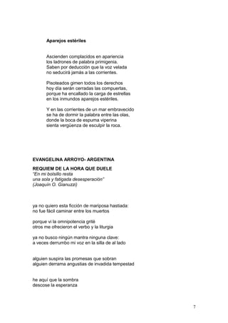 Aparejos estériles
Ascienden complacidos en apariencia
los ladrones de palabra primigenia.
Saben por deducción que la voz velada
no seducirá jamás a las corrientes.
Pisoteados gimen todos los derechos
hoy día serán cerradas las compuertas,
porque ha encallado la carga de estrellas
en los inmundos aparejos estériles.
Y en las corrientes de un mar embravecido
se ha de dormir la palabra entre las olas,
donde la boca de espuma viperina
sienta vergüenza de esculpir la roca.
EVANGELINA ARROYO- ARGENTINA
REQUIEM DE LA HORA QUE DUELE
“En mi bolsillo resta
una sola y fatigada desesperación”
(Joaquín O. Gianuzzi)
ya no quiero esta ficción de mariposa hastiada:
no fue fácil caminar entre los muertos
porque vi la omnipotencia grité
otros me ofrecieron el verbo y la liturgia
ya no busco ningún mantra ninguna clave:
a veces derrumbo mi voz en la silla de al lado
alguien suspira las promesas que sobran
alguien derrama angustias de invadida tempestad
he aquí que la sombra
descose la esperanza
7
 