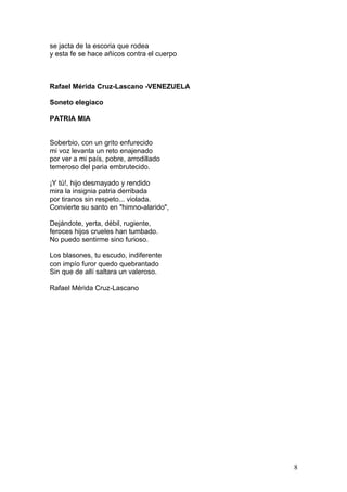se jacta de la escoria que rodea
y esta fe se hace añicos contra el cuerpo
Compartir
Rafael Mérida Cruz-Lascano -VENEZUELA
Soneto elegiaco
PATRIA MIA
Soberbio, con un grito enfurecido
mi voz levanta un reto enajenado
por ver a mi país, pobre, arrodillado
temeroso del paria embrutecido.
¡Y tú!, hijo desmayado y rendido
mira la insignia patria derribada
por tiranos sin respeto... violada.
Convierte su santo en "himno-alarido",
Dejándote, yerta, débil, rugiente,
feroces hijos crueles han tumbado.
No puedo sentirme sino furioso.
Los blasones, tu escudo, indiferente
con impío furor quedo quebrantado
Sin que de allí saltara un valeroso.
Rafael Mérida Cruz-Lascano
8
 