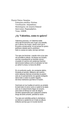 Poesía Clásica: Sonatina
Estructura estrófica: Sixtinas
Versificación: Alejandrinos
Hemistiquios: de simetría bilateral
Intervienen: Hepanadiplisis.
Tema: AMOR .
¡Ay Valentina, como te quiero!
Valentina preciosa, mi Valentina bella
reina del firmamento sois mujer una estrella,
por ti afirmo me muero, siento morir por ti
te quiero consecuente, no se porque te quiero
jardinera celeste seré tu jardinero,
todo tu cuerpo es seda, sonrojo carmesí.
Tus ojos me iluminan, cuando miro a tus ojos
me arrodilla tu afecto, me llenan tus hinojos,
sonríes coqueteando yo también sonreí,
cruzaste mi camino con poderoso hechizo
derramando belleza como el salvador te hizo
yo zaherí tu boca, tu boca de alhelí.
En mi profundo sueño, de constante delirio,
Arrebata el sentido, Bálsamo del martirio
entre sábanas blancas enciendes la pasión
solo es mi pensamiento me agrada cortejarte
daría todo o nada no podré negarte…
de brisa mañanera que llena mi ilusión.
Caminare en tus huellas el camino ya andado
te daré todo mi amor como a nadie lo he dado
solo es mi atrevimiento llegar al corazón,
para todo el Olimpo la nube de alegría
sendero apasionado que cualquiera andaría
tengo de tanto amarte, perdida la razón
Tus ojos son estrellas perlas tu dentadura
es blanca tu epidermis en ti todo es albura
brillante sonrisa que mi mundo iluminó
9
 