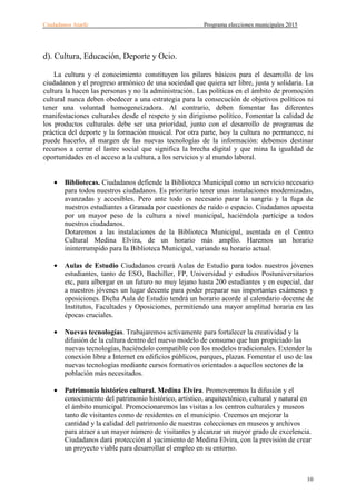 Ciudadanos Atarfe Programa elecciones municipales 2015
10
d). Cultura, Educación, Deporte y Ocio.
La cultura y el conocimiento constituyen los pilares básicos para el desarrollo de los
ciudadanos y el progreso armónico de una sociedad que quiera ser libre, justa y solidaria. La
cultura la hacen las personas y no la administración. Las políticas en el ámbito de promoción
cultural nunca deben obedecer a una estrategia para la consecución de objetivos políticos ni
tener una voluntad homogeneizadora. Al contrario, deben fomentar las diferentes
manifestaciones culturales desde el respeto y sin dirigismo político. Fomentar la calidad de
los productos culturales debe ser una prioridad, junto con el desarrollo de programas de
práctica del deporte y la formación musical. Por otra parte, hoy la cultura no permanece, ni
puede hacerlo, al margen de las nuevas tecnologías de la información: debemos destinar
recursos a cerrar el lastre social que significa la brecha digital y que mina la igualdad de
oportunidades en el acceso a la cultura, a los servicios y al mundo laboral.
• Bibliotecas. Ciudadanos defiende la Biblioteca Municipal como un servicio necesario
para todos nuestros ciudadanos. Es prioritario tener unas instalaciones modernizadas,
avanzadas y accesibles. Pero ante todo es necesario parar la sangría y la fuga de
nuestros estudiantes a Granada por cuestiones de ruido o espacio. Ciudadanos apuesta
por un mayor peso de la cultura a nivel municipal, haciéndola partícipe a todos
nuestros ciudadanos.
Dotaremos a las instalaciones de la Biblioteca Municipal, asentada en el Centro
Cultural Medina Elvira, de un horario más amplio. Haremos un horario
ininterrumpido para la Biblioteca Municipal, variando su horario actual.
• Aulas de Estudio Ciudadanos creará Aulas de Estudio para todos nuestros jóvenes
estudiantes, tanto de ESO, Bachiller, FP, Universidad y estudios Postuniversitarios
etc, para albergar en un futuro no muy lejano hasta 200 estudiantes y en especial, dar
a nuestros jóvenes un lugar decente para poder preparar sus importantes exámenes y
oposiciones. Dicha Aula de Estudio tendrá un horario acorde al calendario docente de
Institutos, Facultades y Oposiciones, permitiendo una mayor amplitud horaria en las
épocas cruciales.
• Nuevas tecnologías. Trabajaremos activamente para fortalecer la creatividad y la
difusión de la cultura dentro del nuevo modelo de consumo que han propiciado las
nuevas tecnologías, haciéndolo compatible con los modelos tradicionales. Extender la
conexión libre a Internet en edificios públicos, parques, plazas. Fomentar el uso de las
nuevas tecnologías mediante cursos formativos orientados a aquellos sectores de la
población más necesitados.
• Patrimonio histórico cultural. Medina Elvira. Promoveremos la difusión y el
conocimiento del patrimonio histórico, artístico, arquitectónico, cultural y natural en
el ámbito municipal. Promocionaremos las visitas a los centros culturales y museos
tanto de visitantes como de residentes en el municipio. Creemos en mejorar la
cantidad y la calidad del patrimonio de nuestras colecciones en museos y archivos
para atraer a un mayor número de visitantes y alcanzar un mayor grado de excelencia.
Ciudadanos dará protección al yacimiento de Medina Elvira, con la previsión de crear
un proyecto viable para desarrollar el empleo en su entorno.
 