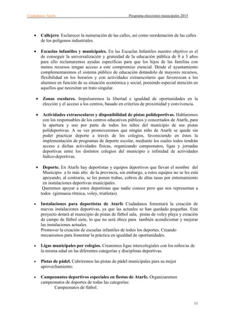 Ciudadanos Atarfe Programa elecciones municipales 2015
11
• Callejero. Esclarecer la numeración de las calles, así como reordenación de las calles
de los polígonos industriales.
• Escuelas infantiles y municipales. En las Escuelas Infantiles nuestro objetivo es el
de conseguir la universalización y gratuidad de la educación pública de 0 a 3 años
para ello reclamaremos ayudas específicas para que los hijos de las familias con
menos recursos tengan acceso a este compromiso esencial. Desde el ayuntamiento
complementaremos el sistema público de educación dotándolo de mayores recursos,
flexibilidad en los horarios y con actividades extraescolares que favorezcan a los
alumnos en función de su situación económica y social, poniendo especial atención en
aquellos que necesitan un trato singular.
• Zonas escolares. Impulsaremos la libertad e igualdad de oportunidades en la
elección y el acceso a los centros, basado en criterios de proximidad y convivencia.
• Actividades extraescolares y disponibilidad de pistas polideportivas. Hablaremos
con los responsables de los centros educativos públicos y concertados de Atarfe, para
la apertura y uso por parte de todos los niños del municipio de sus pistas
polideportivas. A su vez promoveremos que ningún niño de Atarfe se quede sin
poder practicar deporte a través de los colegios, favoreciendo en éstos la
implementación de programas de deporte escolar, mediante los cuales todos tendrán
acceso a dichas actividades físicas, organizando campeonatos, ligas y jornadas
deportivas entre los distintos colegios del municipio e infinidad de actividades
lúdico-deportivas.
• Deporte. En Atarfe hay deportistas y equipos deportivos que llevan el nombre del
Municipio a lo más alto de la provincia, sin embargo, a estos equipos no se les está
apoyando, al contrario, se les ponen trabas, cobros de altas tasas por entrenamiento
en instalaciones deportivas municipales.
Queremos apoyar a estos deportistas que nadie conoce pero que nos representan a
todos (gimnasia rítmica, voley, triatletas).
• Instalaciones para deportistas de Atarfe Ciudadanos fomentará la creación de
nuevas instalaciones deportivas, ya que las actuales se han quedado pequeñas. Este
proyecto dotará al municipio de pistas de fútbol sala, pistas de voley playa y creación
de campo de fútbol siete, lo que no será óbice para también acondicionar y mejorar
las instalaciones actuales.
Promover la creación de escuelas infantiles de todos los deportes. Creando
mecanismos para fomentar la práctica en igualdad de oportunidades.
• Ligas municipales por colegios. Crearemos ligas intercolegiales con los niños/as de
la misma edad en las diferentes categorías y disciplinas deportivas.
• Pistas de pádel. Cubriremos las pistas de pádel municipales para su mejor
aprovechamiento.
• Campeonatos deportivos especiales en fiestas de Atarfe. Organizaremos
campeonatos de deportes de todas las categorías:
Campeonatos de fútbol.
 
