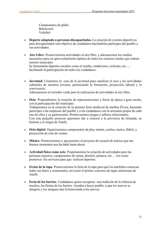 Ciudadanos Atarfe Programa elecciones municipales 2015
12
Campeonatos de pádel.
Baloncesto
Voleibol
• Deporte adaptado a personas discapacitadas. La creación de eventos deportivos
para discapacitados será objetivo de ciudadanos haciéndolos participes del pueblo y
sus actividades.
• Aire Libre. Promoveremos actividades al aire libre, y adecuaremos los medios
necesarios para un aprovechamiento óptimo de todos los caminos rurales que rodean
nuestro municipio.
Se fomentarán deportes sociales como el zumba, senderismo, ciclismo, etc…,
facilitando la participación de todos los ciudadanos.
• Juventud. Crearemos la casa de la juventud para canalizar el ocio y las actividades
culturales de nuestros jóvenes, potenciando la formación, proyección laboral y la
convivencia.
Adecuaremos el corredor verde para la realización de actividades al aire libre.
• Ocio. Propondremos la creación de representaciones y ferias de época a gran escala,
con la participación del municipio.
Trabajaremos en la creación de la primera feria medieval de medina Elvira, haciendo
partícipes a las empresas del pueblo y a los ciudadanos con la artesanía propia de cada
uno de ellos y su gastronomía. Promoveremos juegos y talleres relacionados.
Con este pequeño proyecto queremos dar a conocer a la provincia de Granada, su
historia y el origen de Atarfe.
• Ocio digital. Organizaremos campeonatos de play station, coches, motos, fútbol, y
proyección de cine de verano.
• Música. Promoveremos y apoyaremos el proyecto de escuela de música que tan
buenos momentos nos ha dado hasta ahora.
• Actividad física como ocio. Propulsaremos la creación de actividades para las
personas mayores, campeonatos de cartas, dominó, petanca, etc… Así como
promover los servicios para que realicen deportes.
• Ferias de la tapa. Promoveremos la feria de la tapa para que los atarfeños conozcan
todos sus bares y restaurantes, así como el primer concurso de tapas autóctonas de
Atarfe.
• Feria de los barrios. Ciudadanos quiere recuperar una tradición de la infancia de
muchos, las fiestas de los barrios. Ayudan a hacer pueblo, a que los nuevos se
integren y los antiguos den la bienvenida a los nuevos.
 