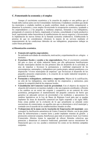 Ciudadanos Atarfe Programa elecciones municipales 2015
13
C. Fomentando la economía y el empleo
Aunque el crecimiento económico y la creación de empleo es una política que el
Estado debe realizar junto con las Comunidades Autónomas, Ciudadanos considera que desde
los municipios y ciudades también se puede contribuir, desde su ámbito competencial, a
dinamizar la economía y crear empleo favoreciendo la recuperación económica, ayudando a
los emprendedores y a las pequeñas y medianas empresas, formando a los trabajadores,
protegiendo el comercio de barrio, impulsando el turismo, consolidando el tejido productivo
local, suprimiendo trabas burocráticas al establecimiento de nuevos negocios y favoreciendo
la implantación de nuevas formas de la llamada economía colaborativa. Estableciendo la
premisa de que no consideramos eficiencia la mejora de un servicio mediante el
empeoramiento de las condiciones laborales de sus trabajadores, proponemos trabajar en
cuatro líneas principales:
a) Dinamización económica.
• Fomento del espíritu emprendedor.
Se realizarán actividades de simulación, motivación y experimentación en colegios e
institutos.
• Exenciones fiscales y ayudas a los emprendedores. Para el crecimiento sostenido
del país es clave un tejido industrial fuerte, por ello aplicaremos bonificaciones
fiscales municipales durante los dos primeros años de desarrollo de la actividad, en
aras de impulsar y favorecer la permanencia y viabilidad empresarial de las
microempresas, autoempleo y trabajadores por cuenta propia, además pondremos a su
disposición “viveros municipales de empresas” que favorezcan el desarrollo de los
pequeños proyectos empresariales y la creación de un tejido industrial incipiente y
generador de empleo.
• Formación a trabajadores, autónomos y empresarios. Mejora de la cualificación,
no sólo de los trabajadores, sino también de los empresarios y autónomos, para
mejorar la competitividad de las empresas locales.
• Consolidación del Comercio Local de proximidad. Con el objetivo de mejorar la
situación del comercio en nuestras ciudades y dar una respuesta coordinada y eficiente
a los cambios en un sector tan exigente y competitivo en un contexto de crisis
económica, protegeremos el mantenimiento del pequeño comercio de barrio que
garantice un adecuado servicio de proximidad a los residentes y apoyaremos los
cambios legislativos en la Ley de Bases de Régimen Local para que se puedan
implantar las áreas de desarrollo comercial (en inglés responde a las siglas BID).
Estas zonas podrán ser la evolución de lo que actualmente se entiende como
asociaciones de comerciantes, en aquellos ejes que se determinen a nivel municipal y
contando con el acuerdo de los establecimientos situados en ellas.
• Trabajaremos de la mano con la Asociación de Empresarios del municipio para
conseguir la clasificación autonómica de Centro Comercial Abierto, con la que poder
dotar de infraestructuras a nuestra tierra y poder implantar sistemas de gestión y
promoción comercial conjunta, beneficiosos para todo el comercio local. Los Centros
Comerciales Abiertos tienen la capacidad de ofrecer fórmulas colectivas que
potencian y dinamizan el comercio tradicional, generando nuevos mecanismos de
financiación que a su vez, ayudan a minimizar los costes en las distintas campañas
conjuntas.
 