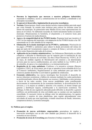 Ciudadanos Atarfe Programa elecciones municipales 2015
14
• Daremos la importancia que merecen a nuestros polígonos industriales,
mejorando la señalética, acceso y comunicaciones de los mismos y atendiendo a sus
principales necesidades.
• Se apoyará el desarrollo e implantación de proyectos tecnológicos.
• Turismo. Potenciaremos Atarfe como destino turístico imprescindible para todo aquel
que visite Granada. Se crearán rutas turísticas para conocer las distintas zonas de
interés del municipio. Se potenciarán tanto Medina Elvira como representaciones de
época en el Coliseo. Se elaborarán recuerdos de Atarfe únicamente hechos en nuestro
municipio. Dinamizaremos la hostelería, el alojamiento y el comercio local, para
promover el turismo de media distancia.
• Apoyo a la competitividad de las PYMES locales. Programa local que incentive el
I+D+I en las empresas del municipio y de adaptación de las PYMES locales a las TIC
aumentando así el valor añadido de las empresas.
• Eliminación de la deuda municipal con las PYMES y autónomos. Priorización de
los pagos a PYMES y autónomos para reducir la deuda proveniente del retraso de
pago por parte del Ayuntamiento respecto a compras de bienes y servicios así como
de los costes financieros derivados de la misma.
• Agilización de los trámites administrativos. Las Ordenanzas Municipales no deben
complicar o dificultar la liberalización que ha supuesto para la tramitación de una
gran cantidad de licencias de actividad y de obra el Real Decreto-ley 19/2012, de 25
de mayo, de medidas urgentes de liberalización del comercio y de determinados
servicios para los nuevos establecimientos, así como también la Ley 14/2013, de 27
de setiembre, de apoyo a los emprendedores y su internacionalización.
• Regulación de la venta ambulante. Conforme a la normativa existente (Decreto
Legislativo 2/2012, de 20 de marzo, por el que se aprueba el texto refundido de la Ley
de Comercio Ambulante). Regularizaremos la venta ambulante para que todos los
comercios puedan desarrollar su actividad en igualdad de condiciones.
• Economía colaborativa. Las nuevas tecnologías han favorecido el desarrollo de
nuevas relaciones económicas y hábitos de consumo mediante los cuales particulares
no profesionalizados ofrecen directamente sus recursos y habilidades a otras personas
a través de las redes sociales. Estas nuevas modalidades están contribuyendo
decisivamente al sostenimiento de las economías familiares, la diversificación de los
servicios, y a la mejora en calidad y atención a los usuarios, al mismo tiempo que
generan y distribuyen riqueza, contribuyendo a la reactivación económica. Sin
embargo, la falta de una regulación adecuada puede dificultar su desarrollo y generar
conflictos con profesionales de otras actividades que ya cuentan con una regulación
consolidada. Es necesario iniciar un diálogo entre las administraciones, los agentes
económicos y usuarios de estas plataformas, para regular adecuadamente estas
actividades de modo que sean legalizadas, evitando situaciones de fraude, intrusismo,
competencia desleal y economía sumergida.
b) Políticas para el empleo.
• Promoción de nuevas actividades empresariales generadoras de empleo e
innovación tecnológica con un alto valor añadido que potencie el desarrollo de la
economía en esos sectores.
• Promoción de áreas de Coworking para fomentar el trabajo cooperativo.
 