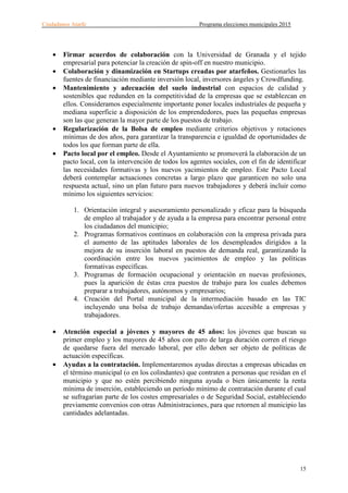 Ciudadanos Atarfe Programa elecciones municipales 2015
15
• Firmar acuerdos de colaboración con la Universidad de Granada y el tejido
empresarial para potenciar la creación de spin-off en nuestro municipio.
• Colaboración y dinamización en Startups creadas por atarfeños. Gestionarles las
fuentes de financiación mediante inversión local, inversores ángeles y Crowdfunding.
• Mantenimiento y adecuación del suelo industrial con espacios de calidad y
sostenibles que redunden en la competitividad de la empresas que se establezcan en
ellos. Consideramos especialmente importante poner locales industriales de pequeña y
mediana superficie a disposición de los emprendedores, pues las pequeñas empresas
son las que generan la mayor parte de los puestos de trabajo.
• Regularización de la Bolsa de empleo mediante criterios objetivos y rotaciones
mínimas de dos años, para garantizar la transparencia e igualdad de oportunidades de
todos los que forman parte de ella.
• Pacto local por el empleo. Desde el Ayuntamiento se promoverá la elaboración de un
pacto local, con la intervención de todos los agentes sociales, con el fin de identificar
las necesidades formativas y los nuevos yacimientos de empleo. Este Pacto Local
deberá contemplar actuaciones concretas a largo plazo que garanticen no solo una
respuesta actual, sino un plan futuro para nuevos trabajadores y deberá incluir como
mínimo los siguientes servicios:
1. Orientación integral y asesoramiento personalizado y eficaz para la búsqueda
de empleo al trabajador y de ayuda a la empresa para encontrar personal entre
los ciudadanos del municipio;
2. Programas formativos continuos en colaboración con la empresa privada para
el aumento de las aptitudes laborales de los desempleados dirigidos a la
mejora de su inserción laboral en puestos de demanda real, garantizando la
coordinación entre los nuevos yacimientos de empleo y las políticas
formativas específicas.
3. Programas de formación ocupacional y orientación en nuevas profesiones,
pues la aparición de éstas crea puestos de trabajo para los cuales debemos
preparar a trabajadores, autónomos y empresarios;
4. Creación del Portal municipal de la intermediación basado en las TIC
incluyendo una bolsa de trabajo demandas/ofertas accesible a empresas y
trabajadores.
• Atención especial a jóvenes y mayores de 45 años: los jóvenes que buscan su
primer empleo y los mayores de 45 años con paro de larga duración corren el riesgo
de quedarse fuera del mercado laboral, por ello deben ser objeto de políticas de
actuación específicas.
• Ayudas a la contratación. Implementaremos ayudas directas a empresas ubicadas en
el término municipal (o en los colindantes) que contraten a personas que residan en el
municipio y que no estén percibiendo ninguna ayuda o bien únicamente la renta
mínima de inserción, estableciendo un período mínimo de contratación durante el cual
se sufragarían parte de los costes empresariales o de Seguridad Social, estableciendo
previamente convenios con otras Administraciones, para que retornen al municipio las
cantidades adelantadas.
 