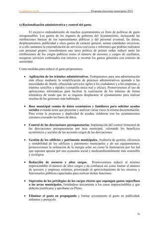 Ciudadanos Atarfe Programa elecciones municipales 2015
16
c) Racionalización administrativa y control del gasto.
El excesivo endeudamiento de muchos ayuntamientos es fruto de políticas de gasto
irresponsables. Los gastos de los órganos de gobierno del Ayuntamiento, incluyendo las
retribuciones básicas de los representantes públicos y del personal eventual, las dietas,
desplazamientos, publicidad y otros gastos de carácter general, suman cantidades excesivas;
si a ello sumamos la externalización de servicios (servicios e informes) que podrían realizarse
con personal propio, consideramos una tarea política de primer orden reducir tanto las
retribuciones de los cargos públicos como el número de asesores y cargos de confianza,
recuperar servicios contratados con terceros y recortar los gastos generales con criterios de
austeridad.
Como medidas para reducir el gasto proponemos:
• Agilización de los trámites administrativos. Trabajaremos para una administración
más eficaz mediante la simplificación de procesos administrativos ajustada a las
necesidades de Atarfe, ofreciendo servicios ágiles a los ciudadanos y a las empresas, y
trámites sencillos y rápidos (ventanilla única real y eficaz). Promoveremos el uso de
aplicaciones informáticas para facilitar la realización de los trámites de forma
telemática de modo que no se requiera desplazarse al ayuntamiento para realizar
muchas de las gestiones más habituales.
• Base municipal común de datos económicos y familiares para solicitar ayudas
sociales evitando tener que presentar y analizar varias veces la misma documentación.
Para evitar la picaresca y duplicidad de ayudas, colaborar con los ayuntamientos
cercanos cruzando las bases de datos.
• Control de las desviaciones presupuestarias. Implantación del control trimestral de
las desviaciones presupuestarias por área municipal, valorando los beneficios
económicos y sociales de las acciones origen de las desviaciones.
• Gestión de los edificios y patrimonio municipales. Auditoría de gestión, eficiencia
y rentabilidad de los edificios y patrimonio municipales y de sus equipamientos;
promoveremos la utilización de la energía solar así como la iluminación por luz led
que suponen apostar por una economía social y medioambientalmente más sostenible
y ecológica.
• Reducción de asesores y altos cargos. Promoveremos reducir al mínimo
imprescindible el número de altos cargos y de confianza así como limitar el número
de asesores y empresas externos, priorizando el aprovechamiento de los recursos y
funcionarios públicos capacitados para realizar dichas funciones.
• Supresión de los privilegios de los cargos electos que supongan gastos superfluos
a las arcas municipales, limitándose únicamente a los casos imprescindibles y que
deberán justificarse y aprobarse en Pleno.
• Eliminar el gasto en propaganda y limitar severamente el gasto en publicidad,
informes y protocolo.
 
