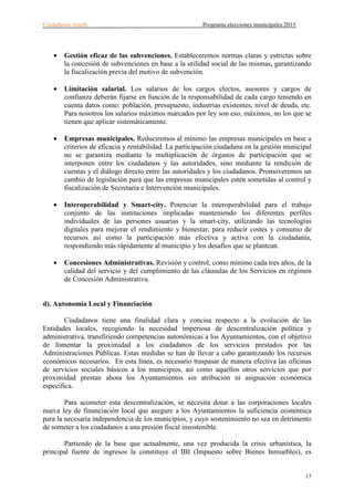 Ciudadanos Atarfe Programa elecciones municipales 2015
17
• Gestión eficaz de las subvenciones. Estableceremos normas claras y estrictas sobre
la concesión de subvenciones en base a la utilidad social de las mismas, garantizando
la fiscalización previa del motivo de subvención.
• Limitación salarial. Los salarios de los cargos electos, asesores y cargos de
confianza deberán fijarse en función de la responsabilidad de cada cargo teniendo en
cuenta datos como: población, presupuesto, industrias existentes, nivel de deuda, etc.
Para nosotros los salarios máximos marcados por ley son eso, máximos, no los que se
tienen que aplicar sistemáticamente.
• Empresas municipales. Reduciremos al mínimo las empresas municipales en base a
criterios de eficacia y rentabilidad. La participación ciudadana en la gestión municipal
no se garantiza mediante la multiplicación de órganos de participación que se
interponen entre los ciudadanos y las autoridades, sino mediante la rendición de
cuentas y el diálogo directo entre las autoridades y los ciudadanos. Promoveremos un
cambio de legislación para que las empresas municipales estén sometidas al control y
fiscalización de Secretaría e Intervención municipales.
• Interoperabilidad y Smart-city. Potenciar la interoperabilidad para el trabajo
conjunto de las instituciones implicadas manteniendo los diferentes perfiles
individuales de las persones usuarias y la smart-city, utilizando las tecnologías
digitales para mejorar el rendimiento y bienestar, para reducir costes y consumo de
recursos así como la participación más efectiva y activa con la ciudadanía,
respondiendo más rápidamente al municipio y los desafíos que se plantean.
• Concesiones Administrativas. Revisión y control, como mínimo cada tres años, de la
calidad del servicio y del cumplimiento de las cláusulas de los Servicios en régimen
de Concesión Administrativa.
d). Autonomía Local y Financiación
Ciudadanos tiene una finalidad clara y concisa respecto a la evolución de las
Entidades locales, recogiendo la necesidad imperiosa de descentralización política y
administrativa, transfiriendo competencias autonómicas a los Ayuntamientos, con el objetivo
de fomentar la proximidad a los ciudadanos de los servicios prestados por las
Administraciones Públicas. Estas medidas se han de llevar a cabo garantizando los recursos
económicos necesarios. En esta línea, es necesario traspasar de manera efectiva las oficinas
de servicios sociales básicos a los municipios, así como aquellos otros servicios que por
proximidad prestan ahora los Ayuntamientos sin atribución ni asignación económica
especifica.
Para acometer esta descentralización, se necesita dotar a las corporaciones locales
nueva ley de financiación local que asegure a los Ayuntamientos la suficiencia económica
para la necesaria independencia de los municipios, y cuyo sostenimiento no sea en detrimento
de someter a los ciudadanos a una presión fiscal insostenible.
Partiendo de la base que actualmente, una vez producida la crisis urbanística, la
principal fuente de ingresos la constituye el IBI (Impuesto sobre Bienes Inmuebles), es
 