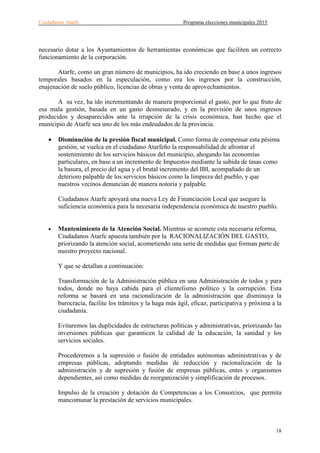 Ciudadanos Atarfe Programa elecciones municipales 2015
18
necesario dotar a los Ayuntamientos de herramientas económicas que faciliten un correcto
funcionamiento de la corporación.
Atarfe, como un gran número de municipios, ha ido creciendo en base a unos ingresos
temporales basados en la especulación, como era los ingresos por la construcción,
enajenación de suelo público, licencias de obras y venta de aprovechamientos.
A su vez, ha ido incrementando de manera proporcional el gasto, por lo que fruto de
esa mala gestión, basada en un gasto desmesurado, y en la previsión de unos ingresos
producidos y desaparecidos ante la irrupción de la crisis económica, han hecho que el
municipio de Atarfe sea uno de los más endeudados de la provincia.
• Disminución de la presión fiscal municipal. Como forma de compensar esta pésima
gestión, se vuelca en el ciudadano Atarfeño la responsabilidad de afrontar el
sostenimiento de los servicios básicos del municipio, ahogando las economías
particulares, en base a un incremento de Impuestos mediante la subida de tasas como
la basura, el precio del agua y el brutal incremento del IBI, acompañado de un
deterioro palpable de los servicios básicos como la limpieza del pueblo, y que
nuestros vecinos denuncian de manera notoria y palpable.
Ciudadanos Atarfe apoyará una nueva Ley de Financiación Local que asegure la
suficiencia económica para la necesaria independencia económica de nuestro pueblo.
• Mantenimiento de la Atención Social. Mientras se acomete esta necesaria reforma,
Ciudadanos Atarfe apuesta también por la RACIONALIZACIÓN DEL GASTO,
priorizando la atención social, acometiendo una serie de medidas que forman parte de
nuestro proyecto nacional.
Y que se detallan a continuación:
Transformación de la Administración pública en una Administración de todos y para
todos, donde no haya cabida para el clientelismo político y la corrupción. Esta
reforma se basará en una racionalización de la administración que disminuya la
burocracia, facilite los trámites y la haga más ágil, eficaz, participativa y próxima a la
ciudadanía.
Evitaremos las duplicidades de estructuras políticas y administrativas, priorizando las
inversiones públicas que garanticen la calidad de la educación, la sanidad y los
servicios sociales.
Procederemos a la supresión o fusión de entidades autónomas administrativas y de
empresas públicas, adoptando medidas de reducción y racionalización de la
administración y de supresión y fusión de empresas públicas, entes y organismos
dependientes, así como medidas de reorganización y simplificación de procesos.
Impulso de la creación y dotación de Competencias a los Consorcios, que permita
mancomunar la prestación de servicios municipales.
 