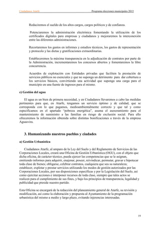 Ciudadanos Atarfe Programa elecciones municipales 2015
19
Reduciremos el sueldo de los altos cargos, cargos políticos y de confianza.
Potenciaremos la administración electrónica fomentando la utilización de los
certificados digitales para empresas y ciudadanos y mejoraremos la interconexión
entre las diferentes administraciones.
Recortaremos los gastos en informes y estudios técnicos, los gastos de representación
y protocolo y las dietas y gratificaciones extraordinarias.
Estableceremos la máxima transparencia en la adjudicación de contratos por parte de
la Administración, incrementaremos los concursos abiertos y fomentaremos la libre
concurrencia.
Acuerdos de explotación con Entidades privadas que faciliten la prestación de
servicios públicos no esenciales y que no suponga un detrimento para dar cobertura a
los servicios básicos, convirtiendo una actividad que suponga una carga para el
municipio en una fuente de ingresos para el mismo.
e) Gestión del agua
El agua es un bien de primera necesidad, y en Ciudadanos llevaremos a cabo las medidas
pertinentes para que, en Atarfe, tengamos un servicio óptimo y de calidad, que se
corresponda con lo que pagamos, medioambientalmente correcto y que tal y como
especificamos en el apartado “pobreza energética”, asuma el asesoramiento para el
mantenimiento de suministro a las familias en riesgo de exclusión social. Para ello
ofreceremos la información obtenida sobre distintas bonificaciones a través de la empresa
Aguasvira.
3. Humanizando nuestros pueblos y ciudades
a) Gestión Urbanística
Ciudadanos Atarfe, al amparo de la Ley del Suelo y del Reglamento de Servicios de las
Corporaciones Locales, creará una Oficina de Gestión Urbanística (OGU), con el objeto que
dicha oficina, de carácter técnico, pueda ejercer las competencias que se le asignan,
emitiendo informes para adquirir, enajenar, poseer, reivindicar, permutar, gravar e hipotecar
toda clase de bienes; obligarse, celebrar contratos, cualquiera que sea su naturaleza;
establecer, explotar y prestar servicios utilizando los modos de gestión autorizados por las
Corporaciones Locales, por sus disposiciones específicas y por la Legislación del Suelo, así
como ejercitar acciones e interponer recursos de toda clase, siempre que tales actos se
realicen para el cumplimiento de sus fines, y bajo los principios de transparencia, legalidad y
publicidad que preside nuestro partido.
Esta Oficina se encargará de la redacción del planeamiento general de Atarfe, su revisión y
modificación, así como la elaboración y propuesta al Ayuntamiento de la programación
urbanística del mismo a medio y largo plazo, evitando injerencias interesadas.
 