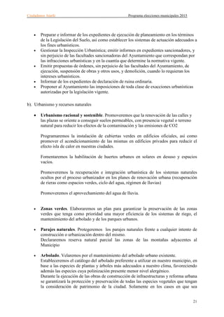 Ciudadanos Atarfe Programa elecciones municipales 2015
21
• Preparar e informar de los expedientes de ejecución de planeamiento en los términos
de la Legislación del Suelo, así como establecer los sistemas de actuación adecuados a
los fines urbanísticos.
• Gestionar la Inspección Urbanística; emitir informes en expedientes sancionadores, y
sin perjuicio de las facultades sancionadoras del Ayuntamiento que correspondan por
las infracciones urbanísticas y en la cuantía que determine la normativa vigente.
• Emitir propuestas de órdenes, sin perjuicio de las facultades del Ayuntamiento, de
ejecución, suspensión de obras y otros usos, y demolición, cuando lo requieran los
intereses urbanísticos.
• Informar de los expedientes de declaración de ruina ordinaria.
• Proponer al Ayuntamiento las imposiciones de toda clase de exacciones urbanísticas
autorizadas por la legislación vigente.
b). Urbanismo y recursos naturales
• Urbanismo racional y sostenible. Promoveremos que la renovación de las calles y
las plazas se oriente a conseguir suelos permeables, con presencia vegetal o terreno
natural para reducir los efectos de la contaminación y las emisiones de CO2
Programaremos la instalación de cubiertas verdes en edificios oficiales, así como
promover el acondicionamiento de las mismas en edificios privados para reducir el
efecto isla de calor en nuestras ciudades.
Fomentaremos la habilitación de huertos urbanos en solares en desuso y espacios
vacíos.
Promoveremos la recuperación e integración urbanística de los sistemas naturales
ocultos por el proceso urbanizador en los planes de renovación urbana (recuperación
de rieras como espacios verdes, ciclo del agua, régimen de lluvias)
Promoveremos el aprovechamiento del agua de lluvia.
• Zonas verdes. Elaboraremos un plan para garantizar la preservación de las zonas
verdes que tenga como prioridad una mayor eficiencia de los sistemas de riego, el
mantenimiento del arbolado y de los parques urbanos.
• Parajes naturales. Protegeremos los parajes naturales frente a cualquier intento de
construcción o urbanización dentro del mismo.
Declararemos reserva natural parcial las zonas de las montañas adyacentes al
Municipio
• Arbolado. Velaremos por el mantenimiento del arbolado urbano existente.
Estableceremos el catálogo del arbolado preferente a utilizar en nuestro municipio, en
base a las especies de plantas y árboles más adecuados a nuestro clima, favoreciendo
además las especies cuya polinización presente menor nivel alergénico.
Durante la ejecución de las obras de construcción de infraestructuras y reforma urbana
se garantizará la protección y preservación de todas las especies vegetales que tengan
la consideración de patrimonio de la ciudad. Solamente en los casos en que sea
 