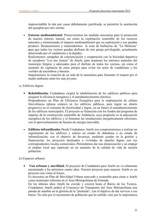 Ciudadanos Atarfe Programa elecciones municipales 2015
22
imprescindible la tala por causa debidamente justificada, se permitirá la sustitución
del ejemplar por otro similar.
• Entorno medioambiental. Promoveremos las medidas necesarias para la protección
de nuestro entorno natural, así como la explotación sostenible de los recursos
naturales y minimizando el impacto medioambiental que su explotación y uso puedan
producir. Restauraremos y mantendremos la zona de barbacoas de “La Moleona”
para que todos los vecinos puedan disfrutar de este paraje privilegiado, actualmente
deteriorado por el vandalismo y la dejadez..
Realizaremos campañas de concienciación y cooperación con la Sociedad deportiva
de cazadores “Los tres Juanes” de Atarfe, para mantener los entornos naturales del
municipio limpios y adecuados para el disfrute de todos los vecinos, así como el
aumento de vigilancia de estos parajes para evitar los actos de vandalismo y los
vertidos de escombros y basuras.
Impulsaremos la creación de un aula de la naturaleza para fomentar el respeto por el
medio ambiente entre los más jóvenes.
c). Edificios dignos
• Rehabilitación. Ciudadanos exigirá la rehabilitación de los edificios públicos para
asegurar la eficiencia energética y el autoabastecimiento eléctrico.
Propondremos un Plan de Eficiencia Energética para la implantación de células
fotovoltaicas (placas solares) en los edificios públicos, para lograr un ahorro
progresivo en el consumo de electricidad y lograr, en un futuro el autoabastecimiento
de los edificios municipales. El proyecto se financiará con los fondos del programa de
impulso de la construcción sostenible de Andalucía, cuyo propósito es la adecuación
energética de los edificios y el fomentar las instalaciones energéticamente eficientes,
con el aprovechamiento de fuentes de energía renovable.
• Edificios infrautilizados Desde Ciudadanos Atarfe nos comprometemos a realizar un
seguimiento de los edificios y solares en estado de abandono o en estado de
infrautilización, con el objetivo de favorecer, mediante ayudas en la gestión y
financiación, los proyectos destinados a viviendas de alquiler dignas con sus
correspondientes locales comerciales. Pretendemos dar una dinamización y un empuje
al empleo local que repercute en un aumento de la calidad de vida de nuestra
población.
d.) Espacios urbanos
• Vías urbanas y movilidad. El proyecto de Ciudadanos para Atarfe no va solamente
encaminado a los próximos cuatro años. Nuestro proyecto para mejorar Atarfe es un
proyecto con vistas al futuro.
Es necesario un Plan de Movilidad Urbana renovado y sostenible para situar a Atarfe
como municipio referente en el Área Metropolitana de Granada.
En los últimos años Atarfe ha crecido y crecerá hasta el Barrio de los Toreros.
Ciudadanos Atarfe pedirá al Consorcio de Transportes del Área Metropolitana una
parada de autobús en la glorieta de la "pirámide", con el objetivo de dar servicio a ese
barrio. No sólo por el incremento de población que ha sufrido, sino por la importancia
 