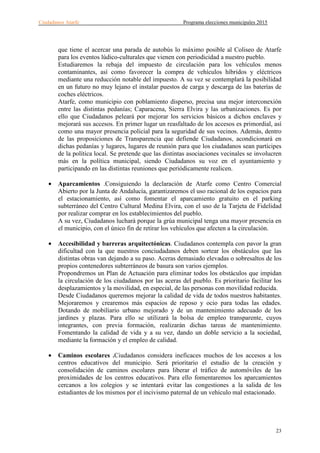 Ciudadanos Atarfe Programa elecciones municipales 2015
23
que tiene el acercar una parada de autobús lo máximo posible al Coliseo de Atarfe
para los eventos lúdico-culturales que vienen con periodicidad a nuestro pueblo.
Estudiaremos la rebaja del impuesto de circulación para los vehículos menos
contaminantes, así como favorecer la compra de vehículos híbridos y eléctricos
mediante una reducción notable del impuesto. A su vez se contemplará la posibilidad
en un futuro no muy lejano el instalar puestos de carga y descarga de las baterías de
coches eléctricos.
Atarfe, como municipio con poblamiento disperso, precisa una mejor interconexión
entre las distintas pedanías; Caparacena, Sierra Elvira y las urbanizaciones. Es por
ello que Ciudadanos peleará por mejorar los servicios básicos a dichos enclaves y
mejorará sus accesos. En primer lugar un reasfaltado de los accesos es primordial, así
como una mayor presencia policial para la seguridad de sus vecinos. Además, dentro
de las proposiciones de Transparencia que defiende Ciudadanos, acondicionará en
dichas pedanías y lugares, lugares de reunión para que los ciudadanos sean partícipes
de la política local. Se pretende que las distintas asociaciones vecinales se involucren
más en la política municipal, siendo Ciudadanos su voz en el ayuntamiento y
participando en las distintas reuniones que periódicamente realicen.
• Aparcamientos .Consiguiendo la declaración de Atarfe como Centro Comercial
Abierto por la Junta de Andalucía, garantizaremos el uso racional de los espacios para
el estacionamiento, así como fomentar el aparcamiento gratuito en el parking
subterráneo del Centro Cultural Medina Elvira, con el uso de la Tarjeta de Fidelidad
por realizar comprar en los establecimientos del pueblo.
A su vez, Ciudadanos luchará porque la grúa municipal tenga una mayor presencia en
el municipio, con el único fin de retirar los vehículos que afecten a la circulación.
• Accesibilidad y barreras arquitectónicas. Ciudadanos contempla con pavor la gran
dificultad con la que nuestros conciudadanos deben sortear los obstáculos que las
distintas obras van dejando a su paso. Aceras demasiado elevadas o sobresaltos de los
propios contenedores subterráneos de basura son varios ejemplos.
Propondremos un Plan de Actuación para eliminar todos los obstáculos que impidan
la circulación de los ciudadanos por las aceras del pueblo. Es prioritario facilitar los
desplazamientos y la movilidad, en especial, de las personas con movilidad reducida.
Desde Ciudadanos queremos mejorar la calidad de vida de todos nuestros habitantes.
Mejoraremos y crearemos más espacios de reposo y ocio para todas las edades.
Dotando de mobiliario urbano mejorado y de un mantenimiento adecuado de los
jardines y plazas. Para ello se utilizará la bolsa de empleo transparente, cuyos
integrantes, con previa formación, realizarán dichas tareas de mantenimiento.
Fomentando la calidad de vida y a su vez, dando un doble servicio a la sociedad,
mediante la formación y el empleo de calidad.
• Caminos escolares .Ciudadanos considera ineficaces muchos de los accesos a los
centros educativos del municipio. Será prioritario el estudio de la creación y
consolidación de caminos escolares para liberar el tráfico de automóviles de las
proximidades de los centros educativos. Para ello fomentaremos los aparcamientos
cercanos a los colegios y se intentará evitar las congestiones a la salida de los
estudiantes de los mismos por el incivismo paternal de un vehículo mal estacionado.
 