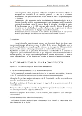 Ciudadanos Atarfe Programa elecciones municipales 2015
25
como los paneles solares, mejoran la calificación energética. Utilizaremos sistemas de
transporte más eficientes en los servicios públicos. En aras de la eficiencia,
propondremos una gestión centralizada de los puntos de control de gasto energético
en la ciudad.
Llevaremos a cabo actuaciones en las instalaciones de alumbrado público y en la
iluminación de los edificios municipales estableciendo planes para modificar tanto los
sistemas de alumbrado y control, como el diseño de ubicación y densidad de puntos
de luz, de manera que en el 2030 estén renovados todos los sistemas de alumbrado
existentes en la actualidad por aquellas soluciones que proporcionen la máxima
eficiencia y eviten la emisión de flujo por encima de la horizontal.
También realizaremos actuaciones en los sistemas de climatización de los edificios
públicos apostando por la climatización mediante sistemas de alta eficiencia.
f) Agricultura.
La agricultura ha supuesto desde siempre una importante fuente de riqueza para
nuestro municipio, por ello promoveremos el cultivo de los terrenos abandonados y en su
caso la creación de huertos sostenibles en los mismos o en tierras propias del Ayuntamiento,
preservando los recursos naturales y estableciendo un control sobre el uso del agua.
Ayudaremos al sector de la agricultura, favoreciendo y colaborando en la creación de
cooperativas agrícolas en nuestro municipio, lo que propiciaría el abaratamiento de costes de
materias primas y una mayor capacidad negociadora a nuestros agricultores a la hora de
vender sus productos y a su vez, impulsaría la creación de puestos de trabajo en este sector.
D. AYUNTAMIENTOS LEALES A LA CONSTITUCION
a.) Lealtad a la constitución y a las Instituciones Democráticas
1. Nuestra carta magna, establece en su preámbulo lo siguiente:
“La Nación española, deseando establecer la justicia, la libertad y la seguridad y promover
el bien de cuantos la integran, en uso de su soberanía, proclama su voluntad de:
Garantizar la convivencia democrática dentro de la Constitución y de las leyes conforme a
un orden económico y social justo.
Consolidar un Estado de Derecho que asegure el imperio de la ley como expresión de la
voluntad popular.
Proteger a todos los españoles y pueblos de España en el ejercicio de los derechos humanos,
sus culturas y tradiciones, lenguas e instituciones.
Promover el progreso de la cultura y de la economía para asegurar a todos una digna
calidad de vida.
Establecer una sociedad democrática avanzada, y
Colaborar en el fortalecimiento de unas relaciones pacíficas y de eficaz cooperación entre
todos los pueblos de la Tierra”.
 