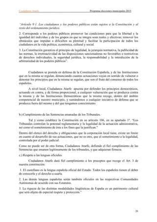 Ciudadanos Atarfe Programa elecciones municipales 2015
26
“Artículo 9:1. Los ciudadanos y los poderes públicos están sujetos a la Constitución y al
resto del ordenamiento jurídico.
2. Corresponde a los poderes públicos promover las condiciones para que la libertad y la
igualdad del individuo y de los grupos en que se integra sean reales y efectivas; remover los
obstáculos que impidan o dificulten su plenitud y facilitar la participación de todos los
ciudadanos en la vida política, económica, cultural y social.
3. La Constitución garantiza el principio de legalidad, la jerarquía normativa, la publicidad de
las normas, la irretroactividad de las disposiciones sancionadoras no favorables o restrictivas
de derechos individuales, la seguridad jurídica, la responsabilidad y la interdicción de la
arbitrariedad de los poderes públicos”.
Ciudadanos se postula en defensa de la Constitución Española, y de las Instituciones
que en la misma se regulan, denunciando cuantas actuaciones vayan en sentido de vulnerar o
denostar los principios que en la misma se regulan, que son el fruto del consenso de todos los
españoles.
A nivel local, Ciudadanos Atarfe apuesta por defender los principios democráticos,
actuando en contra, y de forma proporcional, a cualquier vulneración que se produzca contra
la misma y de las Instituciones Democráticas que la misma recoge, dentro del ámbito
competencial de nuestro municipio, y sumándonos a cualquier iniciativa de defensa que se
produzca fuera del mismo y del que tengamos conocimiento.
b.) Cumplimiento de las Sentencias emanadas de los Tribunales.
Tal y como establece la Constitución en su artículo 106, en su apartado 1º. “Los
Tribunales controlan la potestad reglamentaria y la legalidad de la actuación administrativa,
así como el sometimiento de ésta a los fines que la justifican.”
Dentro del elenco del derecho y obligaciones que la corporación local tiene, existe un límite
en cuanto al desarrollo de sus actuaciones, que no es otro, que el sometimiento a la legalidad,
controlada por el poder judicial.
Como no puede ser de otra forma, Ciudadanos Atarfe, defiende el fiel cumplimiento de las
Sentencias que emanen legítimamente de los tribunales, y que adquieran firmeza.
c.) Respeto a las lenguas oficiales
Ciudadanos Atarfe dará fiel cumplimiento a los preceptos que recoge el Art. 3 de
nuestra constitución:
1. El castellano es la lengua española oficial del Estado. Todos los españoles tienen el deber
de conocerla y el derecho a usarla.
2. Las demás lenguas españolas serán también oficiales en las respectivas Comunidades
Autónomas de acuerdo con sus Estatutos.
3. La riqueza de las distintas modalidades lingüísticas de España es un patrimonio cultural
que será objeto de especial respeto y protección.”
 