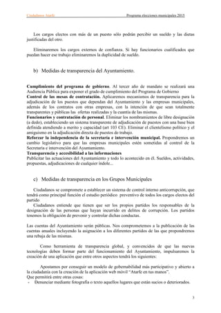 Ciudadanos Atarfe Programa elecciones municipales 2015
3
Los cargos electos con más de un puesto sólo podrán percibir un sueldo y las dietas
justificadas del otro.
Eliminaremos los cargos externos de confianza. Si hay funcionarios cualificados que
puedan hacer ese trabajo eliminaremos la duplicidad de sueldo.
b) Medidas de transparencia del Ayuntamiento.
Cumplimiento del programa de gobierno. Al tercer año de mandato se realizará una
Audiencia Pública para exponer el grado de cumplimiento del Programa de Gobierno
Control de las mesas de contratación. Aplicaremos mecanismos de transparencia para la
adjudicación de los puestos que dependan del Ayuntamiento y las empresas municipales,
además de los contratos con otras empresas, con la intención de que sean totalmente
transparentes y públicas las ofertas realizadas y la cuantía de las mismas.
Funcionarios y contratación de personal. Eliminar los nombramientos de libre designación
(a dedo), estableciendo un sistema transparente de adjudicación de puestos con una base bien
definida atendiendo a merito y capacidad (art 103 CE). Eliminar el clientelismo político y el
amiguismo en la adjudicación directa de puestos de trabajo.
Reforzar la independencia de la secretaría e intervención municipal. Propondremos un
cambio legislativo para que las empresas municipales estén sometidas al control de la
Secretaría e intervención del Ayuntamiento.
Transparencia y accesibilidad a las informaciones
Publicitar las actuaciones del Ayuntamiento y todo lo acontecido en él. Sueldos, actividades,
propuestas, adjudicaciones de cualquier índole...
c) Medidas de transparencia en los Grupos Municipales
Ciudadanos se compromete a establecer un sistema de control interno anticorrupción, que
tendrá como principal función el estudio periódico preventivo de todos los cargos electos del
partido.
Ciudadanos entiende que tienen que ser los propios partidos los responsables de la
designación de las personas que hayan incurrido en delitos de corrupción. Los partidos
tenemos la obligación de prevenir y controlar dichas conductas.
Las cuentas del Ayuntamiento serán públicas. Nos comprometemos a la publicación de las
cuentas anuales incluyendo la asignación a los diferentes partidos de las que propondremos
una rebaja de las mismas.
Como herramienta de transparencia global, y convencidos de que las nuevas
tecnologías deben formar parte del funcionamiento del Ayuntamiento, impulsaremos la
creación de una aplicación que entre otros aspectos tendrá los siguientes:
Apostamos por conseguir un modelo de gobernabilidad más participativo y abierto a
la ciudadanía con la creación de la aplicación web móvil “Atarfe en tus manos”.
Que permitirá entre otras cosas:
- Denunciar mediante fotografía o texto aquellos lugares que están sucios o deteriorados.
 