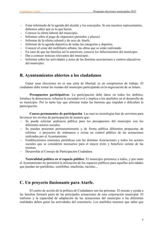 Ciudadanos Atarfe Programa elecciones municipales 2015
4
- Estar informado de la agenda del alcalde y los concejales. Si son nuestros representantes,
debemos saber qué es lo que hacen.
- Conocer la oferta laboral del municipio.
- Informar sobre el pago de impuestos (períodos y plazos).
- Informar de la oferta cultural y de ocio de Atarfe.
- Informar de la agenda deportiva de todas las categorías y deportes.
- Conocer el coste del mobiliario urbano, las obras que se están realizando.
- En caso de que las familias así lo autoricen, conocer los fallecimientos del municipio.
- Dar a conocer noticias relevantes del municipio.
- Informar sobre las actividades y actos de las distintas asociaciones y centros educativos
del municipio.
B. Ayuntamientos abiertos a los ciudadanos
Ganar unas elecciones no es una carta de libertad, es un compromiso de trabajo. El
ciudadano debe tomar las riendas del municipio participando en la negociación de su futuro.
Presupuestos participativos. La participación debe darse en todos los ámbitos,
fortalece la democracia, refuerza la sociedad civil e implica a los atarfeños en el desarrollo de
su municipio. Por lo tanto hay que eliminar todas las barreras que impidan o dificulten la
participación.
Cauces permanentes de participación. Las nuevas tecnologías han de servirnos para
favorecer los niveles de participación de manera que:
- Se pueda solicitar audiencia pública para los presupuestos del municipio con los
diferentes actores sociales.
- Se puedan presentar permanentemente y de forma pública diferentes propuestas de
reforma o proyectos de ordenanza y exista un control público de las actuaciones
realizadas por el Ayuntamiento.
- Estableceremos reuniones periódicas con las distintas Asociaciones y todos los actores
sociales que se consideren necesarios para el mayor éxito y beneficio común de las
mismas.
- Desarrollar el Consejo de Participación Ciudadana.
Neutralidad política en el espacio público. El municipio pertenece a todos, y por tanto
el Ayuntamiento no permitirá la utilización de los espacios públicos para aquellas actividades
que puedan ser partidistas, xenófobas, machistas, racistas..,
C. Un proyecto ilusionante para Atarfe.
El centro de acción de la política de Ciudadanos son las personas. El rescate y ayuda a
las familias formará parte de las principales actuaciones de esta corporación municipal. El
realismo y la capacidad de adaptación de las actuaciones del municipio a las diferentes
realidades deben guiar las actividades del consistorio. Los atarfeños tenemos que saber que
 