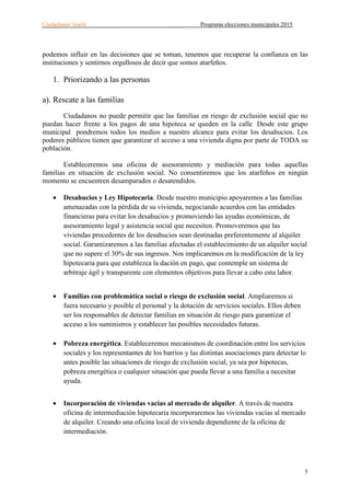 Ciudadanos Atarfe Programa elecciones municipales 2015
5
podemos influir en las decisiones que se toman, tenemos que recuperar la confianza en las
instituciones y sentirnos orgullosos de decir que somos atarfeños.
1. Priorizando a las personas
a). Rescate a las familias
Ciudadanos no puede permitir que las familias en riesgo de exclusión social que no
puedan hacer frente a los pagos de una hipoteca se queden en la calle. Desde este grupo
municipal pondremos todos los medios a nuestro alcance para evitar los desahucios. Los
poderes públicos tienen que garantizar el acceso a una vivienda digna por parte de TODA su
población.
Estableceremos una oficina de asesoramiento y mediación para todas aquellas
familias en situación de exclusión social. No consentiremos que los atarfeños en ningún
momento se encuentren desamparados o desatendidos.
• Desahucios y Ley Hipotecaria. Desde nuestro municipio apoyaremos a las familias
amenazadas con la pérdida de su vivienda, negociando acuerdos con las entidades
financieras para evitar los desahucios y promoviendo las ayudas económicas, de
asesoramiento legal y asistencia social que necesiten. Promoveremos que las
viviendas procedentes de los desahucios sean destinadas preferentemente al alquiler
social. Garantizaremos a las familias afectadas el establecimiento de un alquiler social
que no supere el 30% de sus ingresos. Nos implicaremos en la modificación de la ley
hipotecaria para que establezca la dación en pago, que contemple un sistema de
arbitraje ágil y transparente con elementos objetivos para llevar a cabo esta labor.
• Familias con problemática social o riesgo de exclusión social. Ampliaremos si
fuera necesario y posible el personal y la dotación de servicios sociales. Ellos deben
ser los responsables de detectar familias en situación de riesgo para garantizar el
acceso a los suministros y establecer las posibles necesidades futuras.
• Pobreza energética. Estableceremos mecanismos de coordinación entre los servicios
sociales y los representantes de los barrios y las distintas asociaciones para detectar lo
antes posible las situaciones de riesgo de exclusión social, ya sea por hipotecas,
pobreza energética o cualquier situación que pueda llevar a una familia a necesitar
ayuda.
• Incorporación de viviendas vacías al mercado de alquiler. A través de nuestra
oficina de intermediación hipotecaria incorporaremos las viviendas vacías al mercado
de alquiler. Creando una oficina local de vivienda dependiente de la oficina de
intermediación.
 