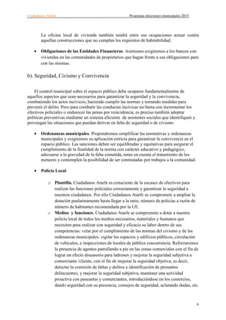 Ciudadanos Atarfe Programa elecciones municipales 2015
6
La oficina local de vivienda también tendrá entre sus ocupaciones actuar contra
aquellas construcciones que no cumplan los requisitos de habitabilidad.
• Obligaciones de las Entidades Financieras. Asimismo exigiremos a los bancos con
viviendas en las comunidades de propietarios que hagan frente a sus obligaciones para
con las mismas.
b). Seguridad, Civismo y Convivencia
El control municipal sobre el espacio público debe ocuparse fundamentalmente de
aquellos aspectos que sean necesarios para garantizar la seguridad y la convivencia,
combatiendo los actos incívicos, haciendo cumplir las normas y tomando medidas para
prevenir el delito. Pero para combatir las conductas incívicas no basta con incrementar los
efectivos policiales o endurecer las penas por reincidencia, es preciso también adoptar
políticas preventivas mediante un sistema eficiente de asistentes sociales que identifiquen y
prevengan las situaciones que puedan derivar en falta de seguridad o de civismo
• Ordenanzas municipales. Propondremos simplificar las normativas y ordenanzas
municipales y exigiremos su aplicación estricta para garantizar la convivencia en el
espacio público. Las sanciones deben ser equilibradas y equitativas para asegurar el
cumplimiento de la finalidad de la norma con carácter educativo y pedagógico,
adecuarse a la gravedad de la falta cometida, tener en cuenta el tratamiento de los
menores y contemplen la posibilidad de ser conmutadas por trabajos a la comunidad.
• Policía Local
o Plantilla. Ciudadanos Atarfe es consciente de la escasez de efectivos para
realizar las funciones policiales correctamente y garantizar la seguridad a
nuestros ciudadanos. Por ello Ciudadanos Atarfe se compromete a ampliar la
dotación paulatinamente hasta llegar a la ratio, número de policías a razón de
número de habitantes recomendada por la UE.
o Medios y funciones. Ciudadanos Atarfe se compromete a dotar a nuestra
policía local de todos los medios necesarios, materiales y humanos que
necesiten para realizar con seguridad y eficacia su labor dentro de sus
competencias: velar por el cumplimiento de las normas del civismo y de las
ordenanzas municipales, vigilar los espacios y edificios públicos, circulación
de vehículos, e inspecciones de locales de pública concurrencia. Reforzaremos
la presencia de agentes patrullando a pie en las zonas comerciales con el fin de
lograr un efecto disuasorio para ladrones y mejorar la seguridad subjetiva a
comerciante /cliente, con el fin de mejorar la seguridad objetiva, es decir,
detectar la comisión de faltas y delitos e identificación de presuntos
delincuentes, y mejorar la seguridad subjetiva, mantener una actividad
proactiva con paseantes y comerciantes, introduciéndose en los comercios,
dando seguridad con su presencia, consejos de seguridad, aclarando dudas, etc.
 