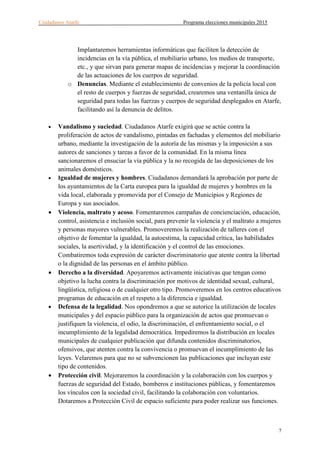 Ciudadanos Atarfe Programa elecciones municipales 2015
7
Implantaremos herramientas informáticas que faciliten la detección de
incidencias en la vía pública, el mobiliario urbano, los medios de transporte,
etc., y que sirvan para generar mapas de incidencias y mejorar la coordinación
de las actuaciones de los cuerpos de seguridad.
o Denuncias. Mediante el establecimiento de convenios de la policía local con
el resto de cuerpos y fuerzas de seguridad, crearemos una ventanilla única de
seguridad para todas las fuerzas y cuerpos de seguridad desplegados en Atarfe,
facilitando así la denuncia de delitos.
• Vandalismo y suciedad. Ciudadanos Atarfe exigirá que se actúe contra la
proliferación de actos de vandalismo, pintadas en fachadas y elementos del mobiliario
urbano, mediante la investigación de la autoría de las mismas y la imposición a sus
autores de sanciones y tareas a favor de la comunidad. En la misma línea
sancionaremos el ensuciar la vía pública y la no recogida de las deposiciones de los
animales domésticos.
• Igualdad de mujeres y hombres. Ciudadanos demandará la aprobación por parte de
los ayuntamientos de la Carta europea para la igualdad de mujeres y hombres en la
vida local, elaborada y promovida por el Consejo de Municipios y Regiones de
Europa y sus asociados.
• Violencia, maltrato y acoso. Fomentaremos campañas de concienciación, educación,
control, asistencia e inclusión social, para prevenir la violencia y el maltrato a mujeres
y personas mayores vulnerables. Promoveremos la realización de talleres con el
objetivo de fomentar la igualdad, la autoestima, la capacidad crítica, las habilidades
sociales, la asertividad, y la identificación y el control de las emociones.
Combatiremos toda expresión de carácter discriminatorio que atente contra la libertad
o la dignidad de las personas en el ámbito público.
• Derecho a la diversidad. Apoyaremos activamente iniciativas que tengan como
objetivo la lucha contra la discriminación por motivos de identidad sexual, cultural,
lingüística, religiosa o de cualquier otro tipo. Promoveremos en los centros educativos
programas de educación en el respeto a la diferencia e igualdad.
• Defensa de la legalidad. Nos opondremos a que se autorice la utilización de locales
municipales y del espacio público para la organización de actos que promuevan o
justifiquen la violencia, el odio, la discriminación, el enfrentamiento social, o el
incumplimiento de la legalidad democrática. Impediremos la distribución en locales
municipales de cualquier publicación que difunda contenidos discriminatorios,
ofensivos, que atenten contra la convivencia o promuevan el incumplimiento de las
leyes. Velaremos para que no se subvencionen las publicaciones que incluyan este
tipo de contenidos.
• Protección civil. Mejoraremos la coordinación y la colaboración con los cuerpos y
fuerzas de seguridad del Estado, bomberos e instituciones públicas, y fomentaremos
los vínculos con la sociedad civil, facilitando la colaboración con voluntarios.
Dotaremos a Protección Civil de espacio suficiente para poder realizar sus funciones.
 