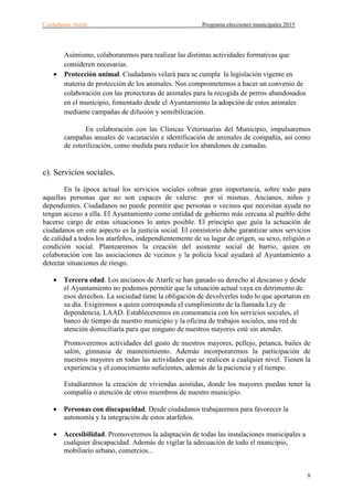Ciudadanos Atarfe Programa elecciones municipales 2015
8
Asimismo, colaboraremos para realizar las distintas actividades formativas que
consideren necesarias.
• Protección animal. Ciudadanos velará para se cumpla la legislación vigente en
materia de protección de los animales. Nos comprometemos a hacer un convenio de
colaboración con las protectoras de animales para la recogida de perros abandonados
en el municipio, fomentado desde el Ayuntamiento la adopción de estos animales
mediante campañas de difusión y sensibilización.
En colaboración con las Clínicas Veterinarias del Municipio, impulsaremos
campañas anuales de vacunación e identificación de animales de compañía, así como
de esterilización, como medida para reducir los abandonos de camadas.
c). Servicios sociales.
En la época actual los servicios sociales cobran gran importancia, sobre todo para
aquellas personas que no son capaces de valerse por sí mismas. Ancianos, niños y
dependientes. Ciudadanos no puede permitir que personas o vecinos que necesitan ayuda no
tengan acceso a ella. El Ayuntamiento como entidad de gobierno más cercana al pueblo debe
hacerse cargo de estas situaciones lo antes posible. El principio que guía la actuación de
ciudadanos en este aspecto es la justicia social. El consistorio debe garantizar unos servicios
de calidad a todos los atarfeños, independientemente de su lugar de origen, su sexo, religión o
condición social. Plantearemos la creación del asistente social de barrio, quien en
colaboración con las asociaciones de vecinos y la policía local ayudará al Ayuntamiento a
detectar situaciones de riesgo.
• Tercera edad. Los ancianos de Atarfe se han ganado su derecho al descanso y desde
el Ayuntamiento no podemos permitir que la situación actual vaya en detrimento de
esos derechos. La sociedad tiene la obligación de devolverles todo lo que aportaron en
su día. Exigiremos a quien corresponda el cumplimiento de la llamada Ley de
dependencia, LAAD. Estableceremos en consonancia con los servicios sociales, el
banco de tiempo de nuestro municipio y la oficina de trabajos sociales, una red de
atención domiciliaría para que ninguno de nuestros mayores esté sin atender.
Promoveremos actividades del gusto de nuestros mayores, pellejo, petanca, bailes de
salón, gimnasia de mantenimiento. Además incorporaremos la participación de
nuestros mayores en todas las actividades que se realicen a cualquier nivel. Tienen la
experiencia y el conocimiento suficientes, además de la paciencia y el tiempo.
Estudiaremos la creación de viviendas asistidas, donde los mayores puedan tener la
compañía o atención de otros miembros de nuestro municipio.
• Personas con discapacidad. Desde ciudadanos trabajaremos para favorecer la
autonomía y la integración de estos atarfeños.
• Accesibilidad. Promoveremos la adaptación de todas las instalaciones municipales a
cualquier discapacidad. Además de vigilar la adecuación de todo el municipio,
mobiliario urbano, comercios...
 