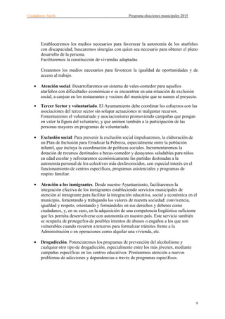Ciudadanos Atarfe Programa elecciones municipales 2015
9
Estableceremos los medios necesarios para favorecer la autonomía de los atarfeños
con discapacidad, buscaremos sinergias con quien sea necesario para obtener el pleno
desarrollo de la persona.
Facilitaremos la construcción de viviendas adaptadas.
Crearemos los medios necesarios para favorecer la igualdad de oportunidades y de
acceso al trabajo.
• Atención social. Desarrollaremos un sistema de vales-comedor para aquellos
atarfeños con dificultades económicas o se encuentren en una situación de exclusión
social, a canjear en los restaurantes y vecinos del municipio que se sumen al proyecto.
• Tercer Sector y voluntariado. El Ayuntamiento debe coordinar los esfuerzos con las
asociaciones del tercer sector sin solapar actuaciones ni malgastar recursos.
Fomentaremos el voluntariado y asociacionismo promoviendo campañas que pongan
en valor la figura del voluntario, y que animen también a la participación de las
personas mayores en programas de voluntariado.
• Exclusión social: Para prevenir la exclusión social impulsaremos, la elaboración de
un Plan de Inclusión para Erradicar la Pobreza, especialmente entre la población
infantil, que incluya la coordinación de políticas sociales. Incrementaremos la
dotación de recursos destinados a becas-comedor y desayunos saludables para niños
en edad escolar y reforzaremos económicamente las partidas destinadas a la
autonomía personal de los colectivos más desfavorecidos, con especial interés en el
funcionamiento de centros específicos, programas asistenciales y programas de
respiro familiar.
• Atención a los inmigrantes. Desde nuestro Ayuntamiento, facilitaremos la
integración efectiva de los inmigrantes estableciendo servicios municipales de
atención al inmigrante para facilitar la integración educativa, social y económica en el
municipio, fomentando y trabajando los valores de nuestra sociedad: convivencia,
igualdad y respeto, orientando y formándoles en sus derechos y deberes como
ciudadanos, y, en su caso, en la adquisición de una competencia lingüística suficiente
que les permita desenvolverse con autonomía en nuestro país. Este servicio también
se ocuparía de protegerlos de posibles intentos de abusos o engaños a los que son
vulnerables cuando recurren a terceros para formalizar trámites frente a la
Administración o en operaciones como alquilar una vivienda, etc.
• Drogadicción. Potenciaremos los programas de prevención del alcoholismo y
cualquier otro tipo de drogadicción, especialmente entre los más jóvenes, mediante
campañas específicas en los centros educativos. Prestaremos atención a nuevos
problemas de adicciones y dependencias a través de programas específicos.
 