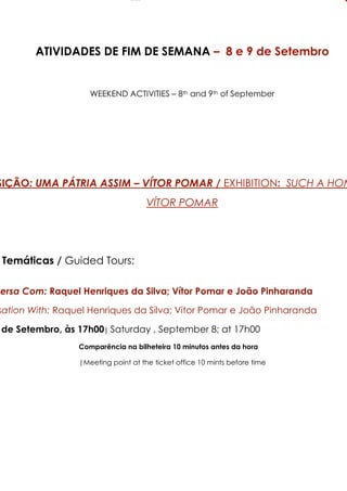 ATIVIDADES DE FIM DE SEMANA – 8 e 9 de Setembro


                    WEEKEND ACTIVITIES ! 8th and 9th of September




SIÇÃO: UMA P'TRIA ASSIM – V-TOR POMAR / EXHIBITION: SUC7 A 7OM
                                     V?TOA POMAA




 Temáticas / Guided Tours:

versa Com: Raquel Henriques da Silva; Vítor Pomar e João Pinharanda

sation DithE Raquel Henriques da Silva; Vítor Pomar e João Pinharanda

 de Setembro, às 17h00| Saturday , September 8; at 17h00
                 Comparência na bilheteira 10 minutos antes da hora

                 |Meeting point at the ticket office 10 mints before time
 