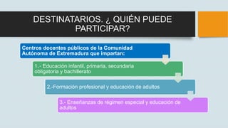 DESTINATARIOS. ¿ QUIÉN PUEDE
PARTICIPAR?
Centros docentes públicos de la Comunidad
Autónoma de Extremadura que impartan:
1...