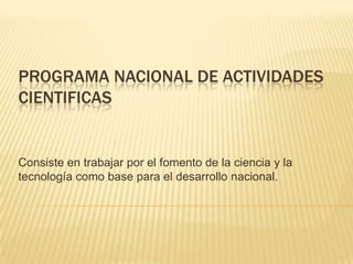 PROGRAMA NACIONAL DE ACTIVIDADES CIENTIFICAS Consiste en trabajar por el fomento de la ciencia y la tecnología como base para el desarrollo nacional. 