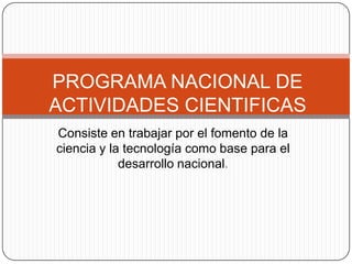 Consiste en trabajar por el fomento de la ciencia y la tecnología como base para el desarrollo nacional. PROGRAMA NACIONAL DE ACTIVIDADES CIENTIFICAS 