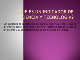 ¿QUE ES UN INDICADOR DE CIENCIA Y TECNOLÓGIA?Son unidades de medida que de manera numérica y con el uso de diferentes bases de medición permite recibir el estado actual de un sistema y su comportamiento en un intervalo de tiempo.