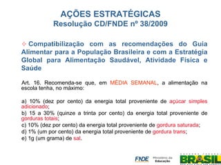 AÇÕES ESTRATÉGICAS Resolução CD/FNDE nº 38/2009 
 Compatibilização com as recomendações do Guia Alimentar para a População Brasileira e com a Estratégia Global para Alimentação Saudável, Atividade Física e Saúde 
Art. 16. Recomenda-se que, em MÉDIA SEMANAL, a alimentação na escola tenha, no máximo: 
a) 10% (dez por cento) da energia total proveniente de açúcar simples adicionado; 
b) 15 a 30% (quinze a trinta por cento) da energia total proveniente de gorduras totais; 
c) 10% (dez por cento) da energia total proveniente de gordura saturada; 
d) 1% (um por cento) da energia total proveniente de gordura trans; 
e) 1g (um grama) de sal.  
