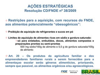  Restrições para a aquisição, com recursos do FNDE, aos alimentos potencialmente “obesogênicos”: 
 Proibição de aquisição de refrigerantes e sucos em pó 
 Limites de aquisição de alimentos ricos em sódio e gordura saturada: 
só para enlatados, embutidos, doces, alimentos compostos e preparações prontas ou semi-prontas 
500 mg sódio/100g de alimento e 5,5 g de gordura saturada/100g de alimento 
 Art. 20 – Os produtos da agricultura familiar e dos empreendedores familiares rurais a serem fornecidos para a alimentaçao escolar serão gêneros alimentícios, priorizando, sempre que possível, os alimentos orgânicos e/ou agroecológicos. 
AÇÕES ESTRATÉGICAS Resolução CD/FNDE nº 38/2009  