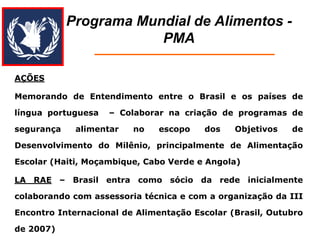 Programa Mundial de Alimentos - PMA 
AÇÕES 
Memorando de Entendimento entre o Brasil e os países de língua portuguesa – Colaborar na criação de programas de segurança alimentar no escopo dos Objetivos de Desenvolvimento do Milênio, principalmente de Alimentação Escolar (Haiti, Moçambique, Cabo Verde e Angola) 
LA RAE – Brasil entra como sócio da rede inicialmente colaborando com assessoria técnica e com a organização da III Encontro Internacional de Alimentação Escolar (Brasil, Outubro de 2007)  